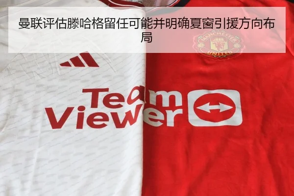 曼联评估滕哈格留任可能并明确夏窗引援方向布局