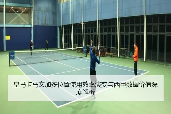 皇马卡马文加多位置使用效率演变与西甲数据价值深度解析