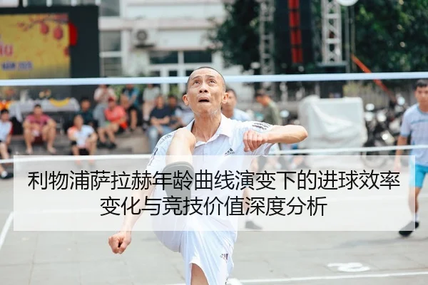 利物浦萨拉赫年龄曲线演变下的进球效率变化与竞技价值深度分析