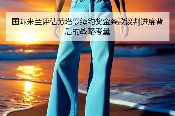 国际米兰评估劳塔罗续约奖金条款谈判进度背后的战略考量